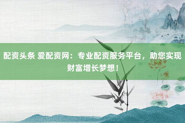 配资头条 爱配资网：专业配资服务平台，助您实现财富增长梦想！