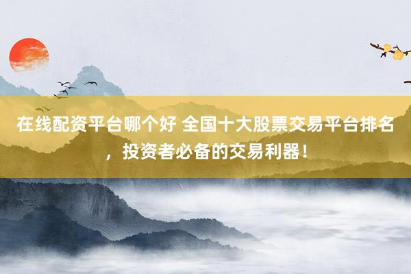 在线配资平台哪个好 全国十大股票交易平台排名，投资者必备的交易利器！