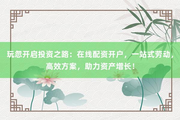 玩忽开启投资之路：在线配资开户，一站式劳动，高效方案，助力资产增长！