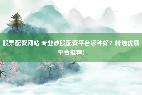 股票配资网站 专业炒股配资平台哪种好？精选优质平台推荐！