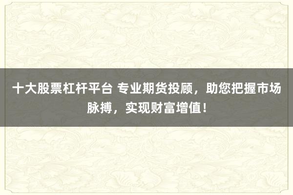 十大股票杠杆平台 专业期货投顾，助您把握市场脉搏，实现财富增值！