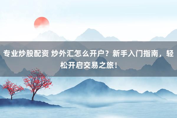 专业炒股配资 炒外汇怎么开户？新手入门指南，轻松开启交易之旅！