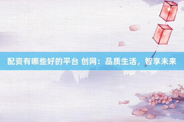 配资有哪些好的平台 创网：品质生活，智享未来