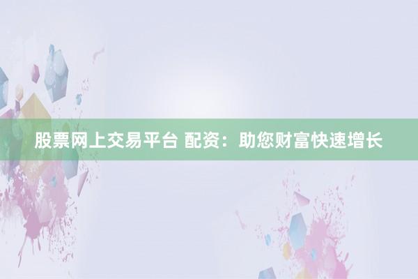 股票网上交易平台 配资：助您财富快速增长