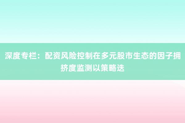 深度专栏：配资风险控制在多元股市生态的因子拥挤度监测以策略迭