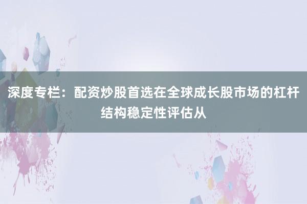 深度专栏:配资炒股首选在全球成长股市场的杠杆结构稳定性评估从