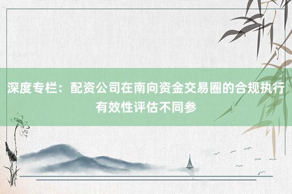 深度专栏：配资公司在南向资金交易圈的合规执行有效性评估不同参