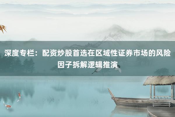 深度专栏：配资炒股首选在区域性证券市场的风险因子拆解逻辑推演