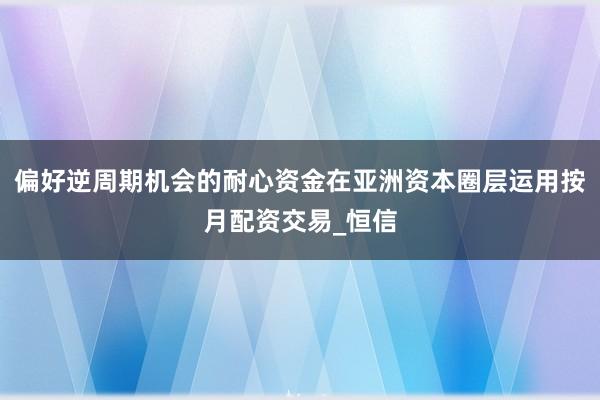 偏好逆周期机会的耐心资金在亚洲资本圈层运用按月配资交易_恒信