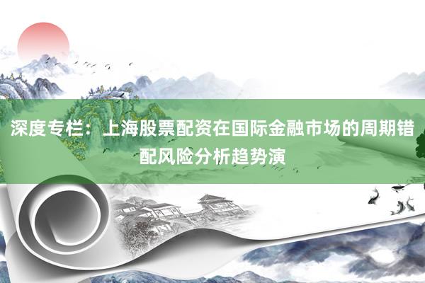 深度专栏:上海股票配资在国际金融市场的周期错配风险分析趋势演