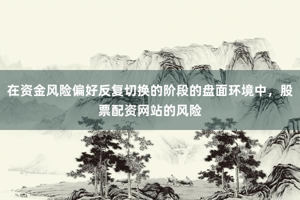 在资金风险偏好反复切换的阶段的盘面环境中，股票配资网站的风险