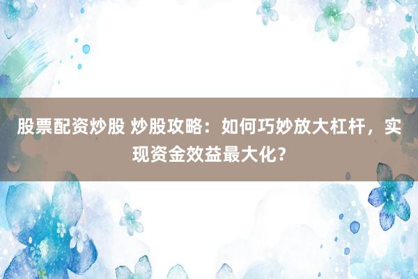 股票配资炒股 炒股攻略：如何巧妙放大杠杆，实现资金效益最大化？