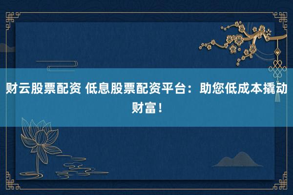 财云股票配资 低息股票配资平台：助您低成本撬动财富！