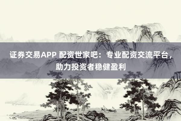 证券交易APP 配资世家吧:专业配资交流平台,助力投资者稳健盈利
