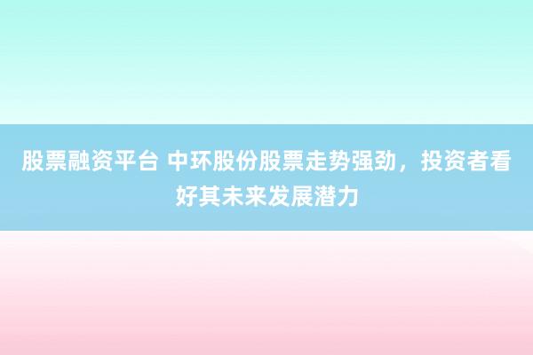 股票融资平台 中环股份股票走势强劲，投资者看好其未来发展潜力