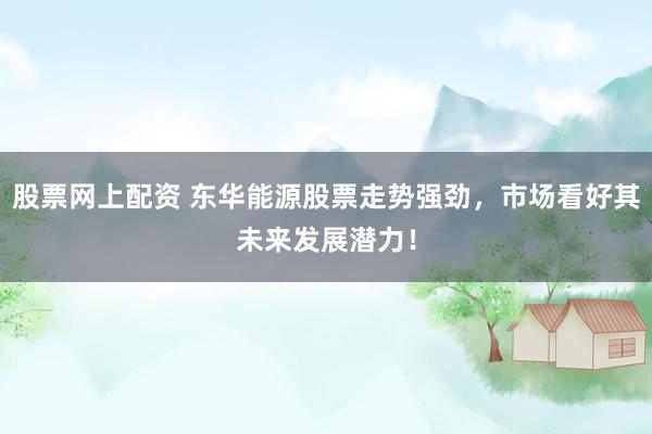 股票网上配资 东华能源股票走势强劲，市场看好其未来发展潜力！