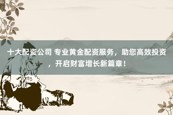 十大配资公司 专业黄金配资服务,助您高效投资,开启财富增长新篇章!