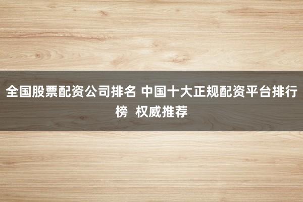 全国股票配资公司排名 中国十大正规配资平台排行榜  权威推荐