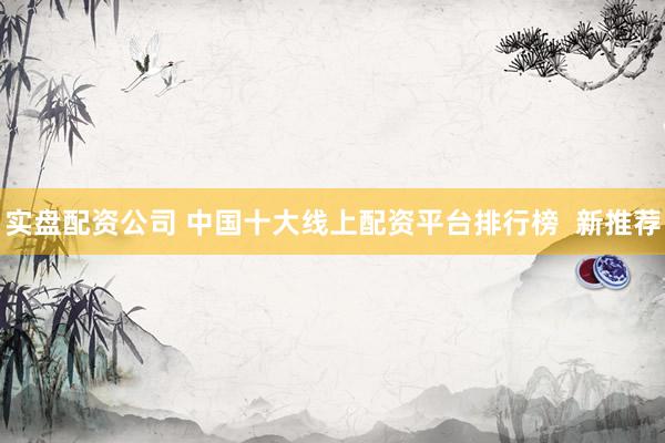 实盘配资公司 中国十大线上配资平台排行榜  新推荐