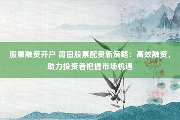 股票融资开户 莆田股票配资新策略：高效融资，助力投资者把握市场机遇