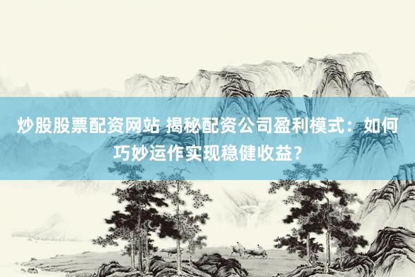 炒股股票配资网站 揭秘配资公司盈利模式：如何巧妙运作实现稳健收益？