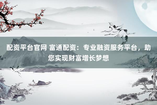 配资平台官网 富通配资：专业融资服务平台，助您实现财富增长梦想