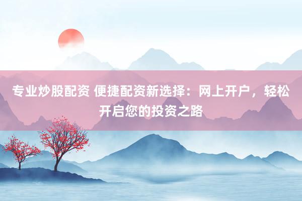 专业炒股配资 便捷配资新选择：网上开户，轻松开启您的投资之路