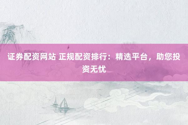 证券配资网站 正规配资排行：精选平台，助您投资无忧