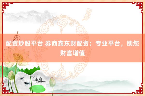 配资炒股平台 券商鑫东财配资:专业平台,助您财富增值