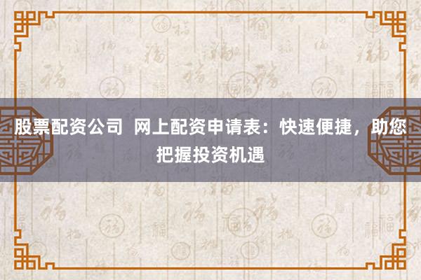 股票配资公司  网上配资申请表：快速便捷，助您把握投资机遇