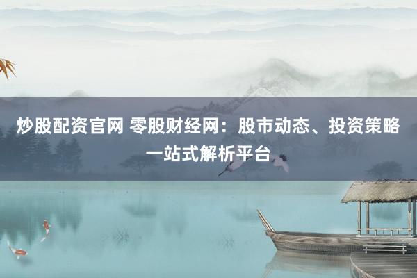 炒股配资官网 零股财经网:股市动态、投资策略一站式解析平台
