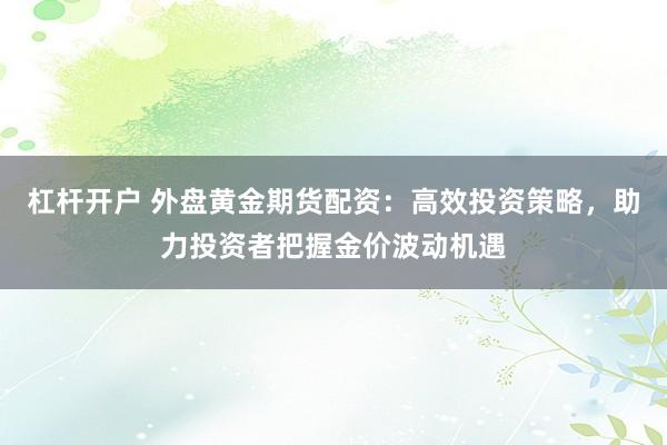 杠杆开户 外盘黄金期货配资:高效投资策略,助力投资者把握金价波动机遇