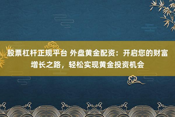 股票杠杆正规平台 外盘黄金配资:开启您的财富增长之路,轻松实现黄金投资机会