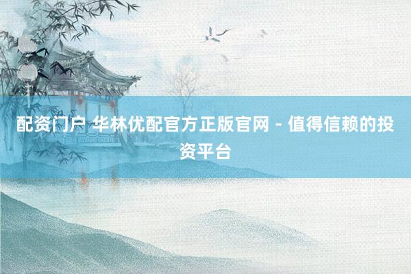 配资门户 华林优配官方正版官网 - 值得信赖的投资平台