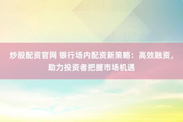 炒股配资官网 银行场内配资新策略：高效融资，助力投资者把握市场机遇