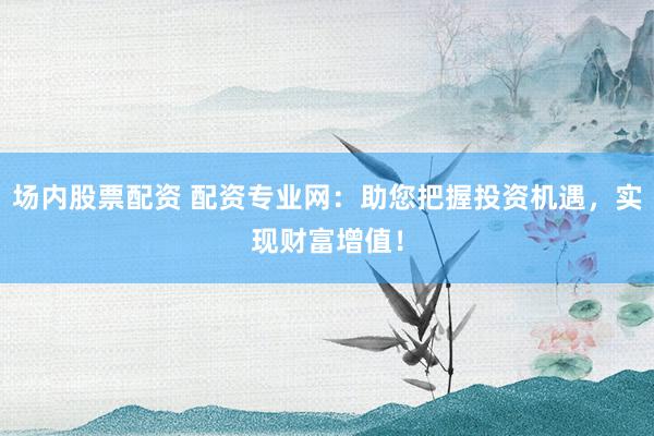 场内股票配资 配资专业网：助您把握投资机遇，实现财富增值！
