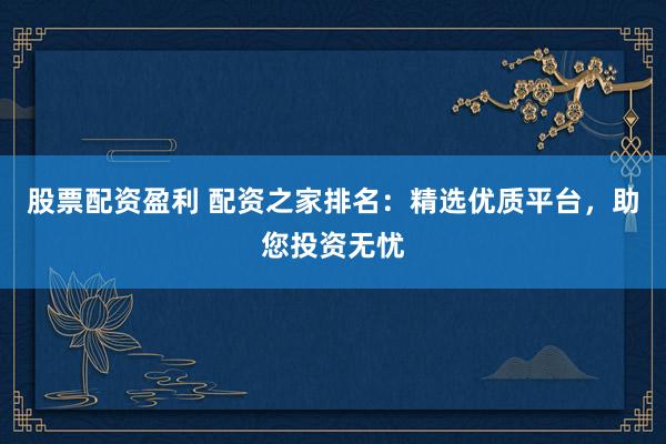 股票配资盈利 配资之家排名：精选优质平台，助您投资无忧