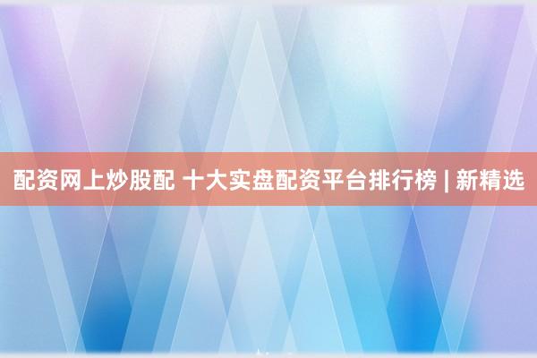 配资网上炒股配 十大实盘配资平台排行榜 | 新精选