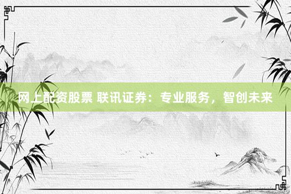 网上配资股票 联讯证券：专业服务，智创未来