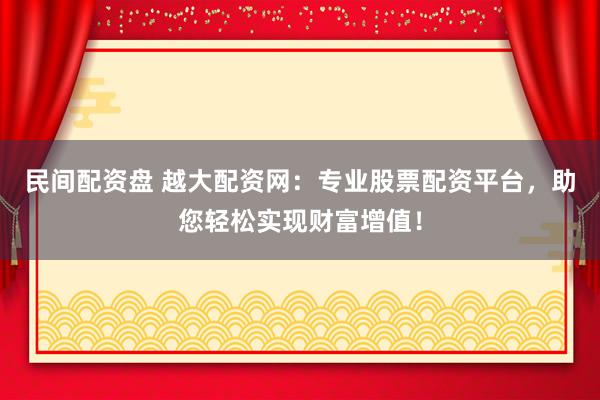 民间配资盘 越大配资网：专业股票配资平台，助您轻松实现财富增值！