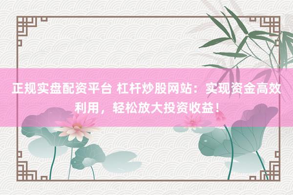 正规实盘配资平台 杠杆炒股网站：实现资金高效利用，轻松放大投资收益！