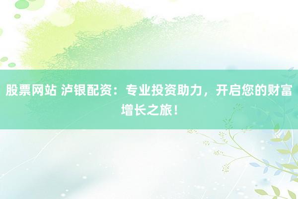股票网站 泸银配资：专业投资助力，开启您的财富增长之旅！