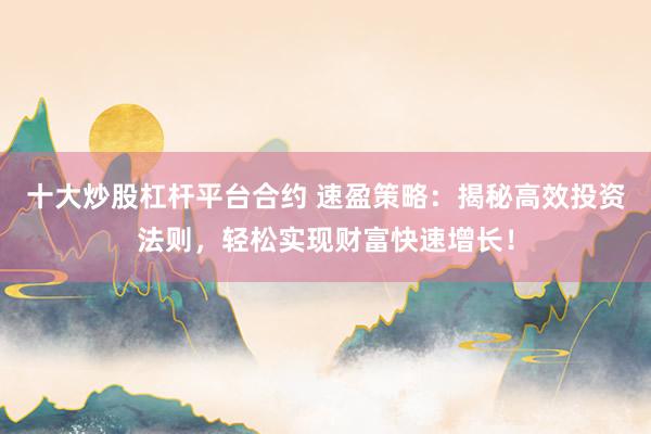 十大炒股杠杆平台合约 速盈策略：揭秘高效投资法则，轻松实现财富快速增长！