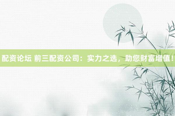 配资论坛 前三配资公司：实力之选，助您财富增值！
