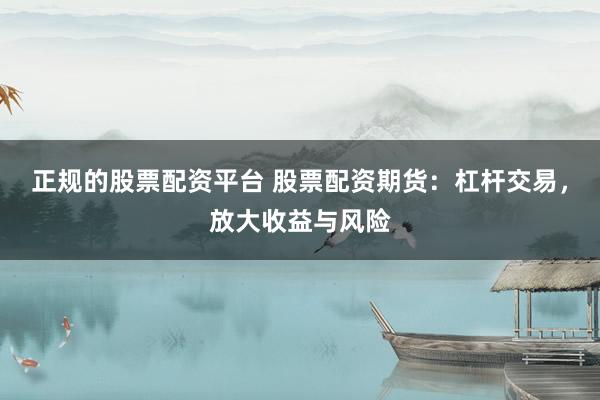 正规的股票配资平台 股票配资期货：杠杆交易，放大收益与风险