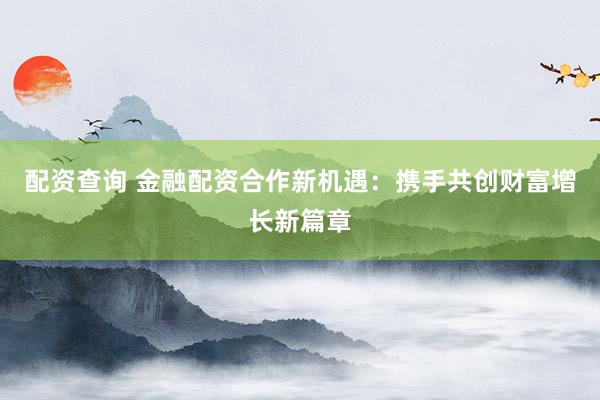 配资查询 金融配资合作新机遇：携手共创财富增长新篇章