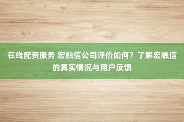 在线配资服务 宏融信公司评价如何？了解宏融信的真实情况与用户反馈