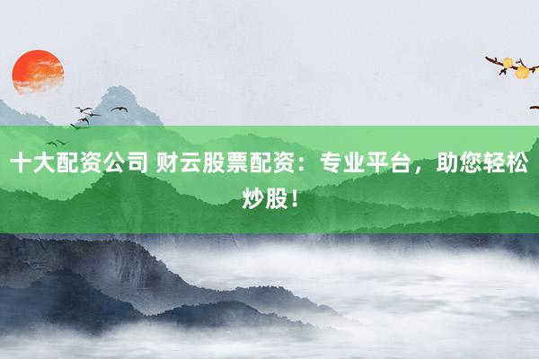 十大配资公司 财云股票配资：专业平台，助您轻松炒股！