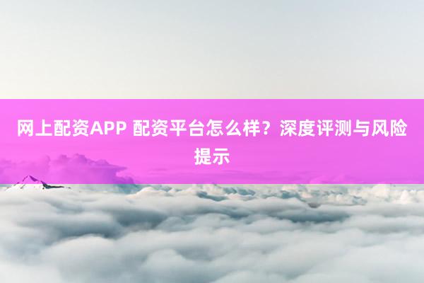 网上配资APP 配资平台怎么样？深度评测与风险提示