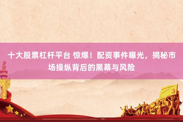 十大股票杠杆平台 惊爆！配资事件曝光，揭秘市场操纵背后的黑幕与风险